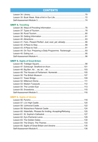 Lesson 34. Library.. ...............................................................................................70
Lesson 35. Book Week. Role of Art in Our Life.....................................................72
Self-Assessment Module 3....................................................................................74
UNIT 4. Travelling
Lesson 36. Ways of Providing Information............................................................76
Lesson 37. Types of Tourism.................................................................................78
Lesson 38. Rural Tourism......................................................................................80
Lesson 39. Getting Information .............................................................................81
Lesson 40. Attractions...........................................................................................83
Lesson 41. Fairs. Present Perfect. Just, ever, yet, already...................................86
Lesson 42. A Place to Stay....................................................................................88
Lesson 43. A Place to Visit ....................................................................................91
Lesson 44. On Tour. Preparing a Daily Programme. Too/enough.........................93
Lesson 45. Eating out............................................................................................95
Self-Assessment Module 4....................................................................................96
UNIT 5. Sights of Great Britain
Lesson 46. Trafalgar Square.................................................................................98
Lesson 47. Edinburgh. Stratford-on-Avon...........................................................101
Lesson 48. Big Ben. As ... as, so ... as................................................................103
Lesson 49. The Houses of Parliament. Numerals...............................................105
Lesson 50. The British Museum..........................................................................107
Lesson 51. Tower Bridge.....................................................................................109
Lesson 52. Millenium Dome................................................................................ 111
Lesson 53. Madam Tussauds ............................................................................. 112
Lesson 54. The London Eye .............................................................................. 113
Lesson 55. Snowdonia........................................................................................ 115
Self-Assessment Module 5.................................................................................. 116
UNIT 6. Sights of Ukraine
Lesson 56. Pyrohiv.............................................................................................. 118
Lesson 57. Lviv High Castle................................................................................120
Lesson 58. Uzhhorod Castle...............................................................................122
Lesson 59. Mukachevo Palanok Castle ..............................................................124
Lesson 60. Waterfalls. Phrases for Inviting, Accepting/Refusing ........................125
Lesson 61. St. Sophia’s Cathedral ......................................................................127
Lesson 62. Kyiv-Pechersk Lavra.........................................................................128
Lesson 63. The Golden Gates ............................................................................130
Lesson 64. The Dnipro. The Thames..................................................................133
Lesson 65. Sights of Great Britain and Ukraine ..................................................135
Self-Assessment Module 6..................................................................................136
CONTENTS
 
