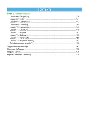 UNIT 7. School Subjects
Lesson 66. Geography........................................................................................138
Lesson 67. History...............................................................................................141
Lesson 68. Mathematics .....................................................................................143
Lesson 69. Chemistry..........................................................................................145
Lesson 70. Languages........................................................................................147
Lesson 71. Literature...........................................................................................149
Lesson 72. Physics .............................................................................................151
Lesson 73. Biology..............................................................................................153
Lesson 74. Handicrafts........................................................................................155
Lesson 75. Physical Training...............................................................................157
Self-Assessment Module 7..................................................................................159
Supplementary Reading...........................................................................................161
Grammar Reference.................................................................................................172
Irregular Verbs..........................................................................................................176
English-Ukrainian Dictionary ....................................................................................178
CONTENTS
 