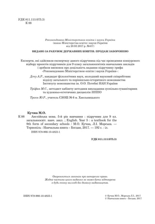 Кучма М.О.
К 88 Англійська мова. 5-й рік навчання : підручник для 9 кл.
загальноосвіт. навч. закл. ; English. Year 5 : a textbook for the
9th form of secondary schools / М.О. Кучма, Л.І. Морська. —
Тернопіль : Навчальна книга – Богдан, 2017. — 192 с. : іл.
ISBN 978-966-10-4823-1
УДК 811.111(075.3)
© Кучма М.О., Морська Л.І., 2017
© Навчальна книга – Богдан, 2017
УДК 811.111(075.3)
К 88
Охороняється законом про авторське право.
Жодна частина цього видання не може бути відтворена
в будь-якому вигляді без дозволу видавництва.
ISBN 978-966-10-4823-1
Рекомендовано Міністерством освіти і науки України
(наказ Міністерства освіти і науки України
від 20.03.2017 р. №417)
ВИДАНО ЗА РАХУНОК ДЕРЖАВНИХ КОШТІВ. ПРОДАЖ ЗАБОРОНЕНО
Експерти, які здійснили експертизу даного підручника під час проведення конкурсного
відбору проектів підручників для 9 класу загальноосвітніх навчальних закладів
і зробили висновок про доцільність надання підручнику грифа
«Рекомендовано Міністерством освіти і науки України»:
Дочу А.Р., кандидат філологічних наук, молодший науковий співробітник
відділу загального та порівняльно-історичного мовознавства
Інституту мовознавства ім. О.О. Потебні НАН України
Тріфан М.С., методист кабінету методики викладання суспільно-гуманітарних
та художньо-естетичних дисциплін ЗІППО
Троян Ю.Р., учитель СЗОШ № 6 м. Хмельницького
 