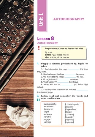 Lesson 8
Autobiography
! Prepositions of time by, before and after
by = до
before = до, перед тим як
after = після, після того як
1. Supply a suitable preposition by, before or
after.
1. I had decorated the room the time
they came.
2. She had swept the floor he came.
3. We moved to the village the war.
4. I’ll begin to work he comes.
5. You’ll watch TV they leave.
6. What will you do you finish high
school.
7. I usually come to school ten minutes
the classes begin.
2. Listen, read and remember the words and
word combination.
autobiography
an account
depend on
target
audience
narrative
engage
ugliness
[ˌɔːtəbaɪˈɒɡrəfɪ]
[əˈkaʊnt]
[dɪˈpend ɒn]
[ˈtɑːɡɪt]
[ˈɔːdɪəns]
[ˈnærətɪv]
[ɪnˈɡeɪdʒ]
[ˈʌɡlɪnəs]
Unit1
AUTOBIOGRAPHY
 