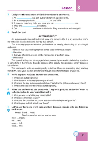 21
Lesson 8
3. Complete the sentences with the words from exercise 2.
1. An is a self-authored story of a person’s life.
2. An autobiography is an of one’s life.
3. If you ever need any help, you know you can me.
4. They are ed in talks.
5. Our audience is students. They are curious and energetic.
4. Read the text.
AUTOBIOGRAPHY
An autobiography is a self-authored story of a person’s life. It is an account of one’s
life written or recorded in some way by that person.
The autobiography can be either professional or friendly, depending on your target
audience.
There are two key autobiographical styles used by famous people:
• Narrative
In this type of writing, events will be narrated as a “perfect” story.
• Descriptive
This type of writing can be engaged when you want your readers to build up a picture
of something in their minds. It can be because of its beauty, its ugliness or simply because
it is different.
The best way to write an autobiography is to treat life as an interesting story starting
from birth. Take your readers or listeners through the different stages of your life.
5. Work in pairs. Ask and answer the questions.
1. What is an autobiography?
2. What types of autobiography do you know?
3. What are the key autobiographical styles? What is the difference between them?
4. What is the best way to write an autobiography?
6. Write the answers to the questions. They will give you an idea of what is
to be included in your autobiography.
1. Who are you — what is your personality?
2. What does life mean to you?
3. What are the critical or important events that have impacted your life?
4. What is your outlook about your future?
7. Let’s play. Turn one word into another. You can change only one letter in
each word.
Model: Sand … meat
Sand — send — sent — seat — meat
meet … mean;
hat … red;
nose ... doll;
cake ... nine.
	
 