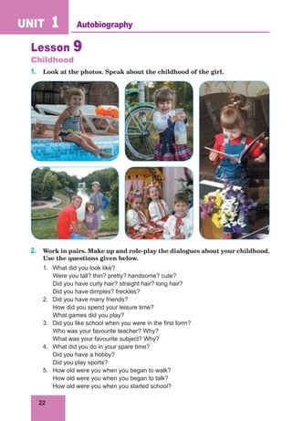 22
UNIT 1 Autobiography
Lesson 9
Childhood
1. Look at the photos. Speak about the childhood of the girl.
2. Work in pairs. Make up and role-play the dialogues about your childhood.
Use the questions given below.
1. What did you look like?
Were you tall? thin? pretty? handsome? cute?
Did you have curly hair? straight hair? long hair?
Did you have dimples? freckles?
2. Did you have many friends?
How did you spend your leisure time?
What games did you play?
3. Did you like school when you were in the first form?
Who was your favourite teacher? Why?
What was your favourite subject? Why?
4. What did you do in your spare time?
Did you have a hobby?
Did you play sports?
5. How old were you when you began to walk?
How old were you when you began to talk?
How old were you when you started school?
 
