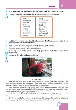 27
Lesson 11
3. Add up your total number of right guesses. Tell the results to class.
4. Listen, read and remember the words and word combinations.
view
background
overview
shape (v)
undertake
unique
ancestor
achievement
inspire
[vjuː]
[ˈbækɡraʊnd]
[ˈəʊvəvjuː]
[ʃeɪp]
[ˌʌndəˈteɪk]
[juˈniːk]
[ˈænsestər]
[əˈtʃiːvmənt]
[ɪnˈspaɪə(r)]
5. Put the words from exercise 4 in alphabet order. Make up and write down
one sentence with each of them.
6. Write German/French equivalents to the English words.
Ancestor, achievement, inspire, entertainment.
7. Make up and write down nine tag questions with the words from
exercise 4.
8. Listen to the joke and dramatize it.
IN THE TRAIN
Nick with his father went to see Grandmother. In the train Nick every minute put his
head out of the window. His father said, “Nick, keep quiet. Don’t put your head out of the
window!” But Nick went on putting his head out of the window.
Here his father took Nick’s cap quietly, hid it behind his back and said, “You see, your
cap has flown”. Nick was sorry for his cap and began to cry. Then his father said, “Well,
whistle once! Perhaps, your cap will come back”.
Nick came up to the window and whistled. Nick’s father put quickly the cap on Nick’s
head.
Oh! It was wonderful. Nick was very pleased. He took quickly his father’s cap and
threw it out of the window. “Now it is your turn to whistle, Dad!” said the boy.
	
 