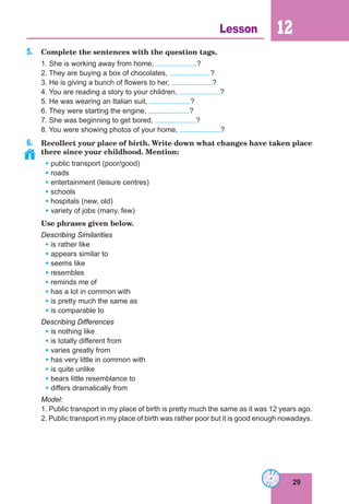 29
Lesson 12
5. Complete the sentences with the question tags.
1. She is working away from home, ?
2. They are buying a box of chocolates, ?
3. He is giving a bunch of flowers to her, ?
4. You are reading a story to your children, ?
5. He was wearing an Italian suit, ?
6. They were starting the engine, ?
7. She was beginning to get bored, ?
8. You were showing photos of your home, ?
6. Recollect your place of birth. Write down what changes have taken place
there since your childhood. Mention:
• public transport (poor/good)
• roads
• entertainment (leisure centres)
• schools
• hospitals (new, old)
• variety of jobs (many, few)
Use phrases given below.
Describing Similarities
• is rather like
• appears similar to
• seems like
• resembles
• reminds me of
• has a lot in common with
• is pretty much the same as
• is comparable to
Describing Differences
• is nothing like
• is totally different from
• varies greatly from
• has very little in common with
• is quite unlike
• bears little resemblance to
• differs dramatically from
Model:
1. Public transport in my place of birth is pretty much the same as it was 12 years ago.
2. Public transport in my place of birth was rather poor but it is good enough nowadays.
 