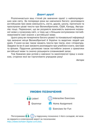 ÓÌÎÂÍ² ÏÎÇÍÀ×ÅÍÍß
Grammar!
Listen! Interactive Exercises
Ï³êòîãðàìàìè , ó ï³äðó÷íèêó ïîçíà÷åíî ò³ éîãî ñêëàäîâ³, ÿê³ ìîæ-
íà â³äêðèòè â åëåêòðîíí³é âåðñ³¿ çà ïîñèëàííÿì:
http://www.bohdan-digital.com/edu.
Äîðîã³ äðóç³!
Ðîçïî÷èíàºòüñÿ âàø ï’ÿòèé ð³ê âèâ÷åííÿ îäí³º¿ ç íàéïîïóëÿðí³-
øèõ ìîâ ñâ³òó. Çà ïîïåðåäí³ ðîêè âè íàâ÷èëèñÿ áàãàòî: ðîçïîâ³äàòè
àíãë³éñüêîþ ïðî ñâîþ çîâí³øí³ñòü, ñ³ì’þ, äðóç³â, øêîëó, ïðî÷èòàëè òà
ïðîñëóõàëè ö³êàâ³ òåêñòè ïðî Âåëèêîáðèòàí³þ, ÑØÀ, Êàíàäó, Àâñòðà-
ë³þ òîùî. Ïåðåêîíàí³, ùî âè ðîçóì³ºòå âàæëèâ³ñòü âèâ÷åííÿ ³íîçåì-
íî¿ ìîâè ó ñó÷àñíîìó ñâ³ò³, à òîìó ùå ç á³ëüøèì åíòóç³àçìîì ïîãëèá-
ëþâàòèìåòå ñâî¿ çíàííÿ ç àíãë³éñüêî¿ ìîâè.
Öüîãî ðîêó âè ïî÷åðïíåòå áàãàòî ö³êàâî¿ òà ï³çíàâàëüíî¿ ³íôîðìàö³¿
ïðî âèçíà÷í³ ì³ñöÿ Âåëèêîáðèòàí³¿ é Óêðà¿íè òà âèäàòíèõ ëþäåé öèõ
êðà¿í. Ó êíèç³ íà âàñ òàêîæ ÷åêàþòü òåêñòè ïðî òåàòð, ê³íî ³ ë³òåðàòóðó.
Çàâäÿêè ¿ì âè é ñàì³ çìîæåòå ðîçïîâ³äàòè ïðî óëþáëåí³ êíèãè, âèñòàâè
òà ô³ëüìè. Ï³äðó÷íèê äîïîìîæå òàêîæ ïîãëèáèòè çíàííÿ ç ãðàìàòèêè
àíãë³éñüêî¿ ìîâè òà çíà÷íî ðîçøèðèòè ñëîâíèêîâèé çàïàñ.
Òîæ áàæàºìî âàì óñï³õ³â ó íàâ÷àíí³ òà çàõîïëþþ÷î¿ ïðàö³ ç êíèæ-
êîþ, ñòîð³íêè ÿêî¿ âè ãîðòàòèìåòå óïðîäîâæ ðîêó!
Àâòîðè
Home Assignment
 Exercises for Fun
 
