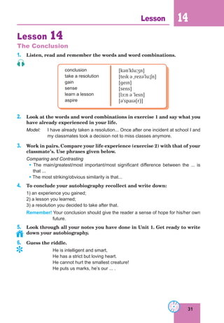 31
Lesson 14
Lesson 14
The Conclusion
1. Listen, read and remember the words and word combinations.
conclusion
take a resolution
gain
sense
learn a lesson
aspire
[kənˈkluːʒn]
[teɪk ə ˌrezəˈluːʃn]
[ɡeɪn]
[sens]
[lɜːn ə ˈlesn]
[əˈspaɪə(r)]
2. Look at the words and word combinations in exercise 1 and say what you
have already experienced in your life.
Model: I have already taken a resolution... Once after one incident at school I and
my classmates took a decision not to miss classes anymore.
3. Work in pairs. Compare your life experience (exercise 2) with that of your
classmate’s. Use phrases given below.
Comparing and Contrasting
• The main/greatest/most important/most significant difference between the ... is
that ...
• The most striking/obvious similarity is that...
4. To conclude your autobiography recollect and write down:
1) an experience you gained;
2) a lesson you learned;
3) a resolution you decided to take after that.
Remember! Your conclusion should give the reader a sense of hope for his/her own
future.
5. Look through all your notes you have done in Unit 1. Get ready to write
down your autobiography.
6. Guess the riddle.
He is intelligent and smart,
He has a strict but loving heart.
He cannot hurt the smallest creature!
He puts us marks, he’s our ... .
	
 