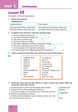 32
UNIT 1
Lesson 15
Sample Autobiography
1. Read and compare.
Tag Questions
Present Perfect Past Perfect
She has lived in Paris, hasn’t she?
She hasn’t lived in Paris, has she?
You had read it by Sunday, hadn’t you?
You hadn’t read it by Sunday, had you?
2. Complete the sentences with the question tags.
1. He hasn’t paid the gas bill yet, ?
2. You haven’t booked the tickets yet, ?
3. They have found their dog, ?
4. She has arrived at the office, ?
5. She hadn’t collected her brother’s present by Sunday, ?
6. They hadn’t seen the house by five o’clock, ?
7. You had spoken to Mr. Davidson by Monday, ?
8. He had worked for two different companies by that time, ?
3. Listen, read and remember the words and word combinations.
neighbourhood
laugh at
break up
as far as
trilingual
fluent
cultural background
award
trust
get away with
[ˈneɪbəhʊd]
[lɑːf ət]
[breɪk ʌp]
[əz fɑː(r) əz]
[ˈtraɪˈlɪŋɡwəl]
[ˈfluːənt]
[ˈkʌltʃərəl ˈbækɡraʊnd]
[əˈwɔːd]
[trʌst]
[ɡet əˈweɪ wɪð]
4. Read the clues and put the letters in order to form the words. Make up
sentences with these words.
1. A particular part of a town and the people who live there. bourneihoodgh
2. To show that you think somebody is ridiculous. ghaul at
3. The type of family and social class you come from and the
education and experience you have.
undgrockab
4. To believe that somebody is good, sincere, honest, etc. and
will not try to harm or trick you. usttr
Autobiography
 