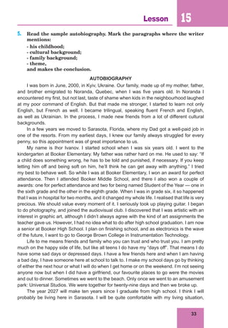 33
Lesson 15
5. Read the sample autobiography. Mark the paragraphs where the writer
mentions:
- his childhood;
- cultural background;
- family background;
- theme,
and makes the conclusion.
AUTOBIOGRAPHY
I was born in June, 2000, in Kyiv, Ukraine. Our family, made up of my mother, father,
and brother emigrated to Noranda, Quebec, when I was five years old. In Noranda I
encountered my first, but not last, taste of shame when kids in the neighbourhood laughed
at my poor command of English. But that made me stronger, I started to learn not only
English, but French as well. I became trilingual, speaking fluent French and English,
as well as Ukrainian. In the process, I made new friends from a lot of different cultural
backgrounds.
In a few years we moved to Sarasota, Florida, where my Dad got a well-paid job in
one of the resorts. From my earliest days, I knew our family always struggled for every
penny, so this appointment was of great importance to us.
My name is Ihor Ivanov. I started school when I was six years old. I went to the
kindergarten at Booker Elementary. My father was rather hard on me. He used to say: “If
a child does something wrong, he has to be told and punished, if necessary. If you keep
letting him off and being soft on him, he’ll think he can get away with anything.” I tried
my best to behave well. So while I was at Booker Elementary, I won an award for perfect
attendance. Then I attended Booker Middle School, and there I also won a couple of
awards: one for perfect attendance and two for being named Student of the Year — one in
the sixth grade and the other in the eighth grade. When I was in grade six, it so happened
that I was in hospital for two months, and it changed my whole life. I realised that life is very
precious. We should value every moment of it. I seriously took up playing guitar. I began
to do photography, and joined the audiovisual club. I discovered that I was artistic with an
interest in graphic art, although I didn’t always agree with the kind of art assignments the
teacher gave us. However, I had no idea what to do after high school graduation. I am now
a senior at Booker High School. I plan on finishing school, and as electronics is the wave
of the future, I want to go to George Brown College in Instrumentation Technology.
Life to me means friends and family who you can trust and who trust you. I am pretty
much on the happy side of life, but like all teens I do have my “days off”. That means I do
have some sad days or depressed days. I have a few friends here and when I am having
a bad day, I have someone here at school to talk to. I make my school days go by thinking
of either the next hour or what I will do when I get home or on the weekend. I’m not seeing
anyone now but when I did have a girlfriend, our favourite places to go were the movies
and out to dinner. Sometimes we went to the beach. Only once we went to an amusement
park: Universal Studios. We were together for twenty-nine days and then we broke up.
The year 2027 will make ten years since I graduate from high school. I think I will
probably be living here in Sarasota. I will be quite comfortable with my living situation,
 