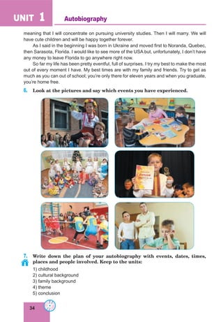 34
UNIT 1
meaning that I will concentrate on pursuing university studies. Then I will marry. We will
have cute children and will be happy together forever.
As I said in the beginning I was born in Ukraine and moved first to Noranda, Quebec,
then Sarasota, Florida. I would like to see more of the USA but, unfortunately, I don’t have
any money to leave Florida to go anywhere right now.
So far my life has been pretty eventful, full of surprises. I try my best to make the most
out of every moment I have. My best times are with my family and friends. Try to get as
much as you can out of school; you’re only there for eleven years and when you graduate,
you’re home free.
6. Look at the pictures and say which events you have experienced.
7. Write down the plan of your autobiography with events, dates, times,
places and people involved. Keep to the units:
1) childhood
2) cultural background
3) family background
4) theme
5) conclusion
Autobiography
 