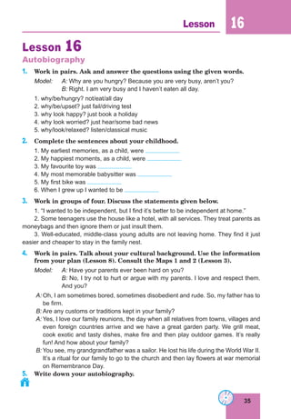 35
Lesson 16
Lesson 16
Autobiography
1. Work in pairs. Ask and answer the questions using the given words.
Model: A: Why are you hungry? Because you are very busy, aren’t you?
B: Right. I am very busy and I haven’t eaten all day.
1. why/be/hungry? not/eat/all day
2. why/be/upset? just fail/driving test
3. why look happy? just book a holiday
4. why look worried? just hear/some bad news
5. why/look/relaxed? listen/classical music
2. Complete the sentences about your childhood.
1. My earliest memories, as a child, were
2. My happiest moments, as a child, were
3. My favourite toy was
4. My most memorable babysitter was
5. My first bike was
6. When I grew up I wanted to be
3. Work in groups of four. Discuss the statements given below.
1. “I wanted to be independent, but I find it’s better to be independent at home.”
2. Some teenagers use the house like a hotel, with all services. They treat parents as
moneybags and then ignore them or just insult them.
3. Well-educated, middle-class young adults are not leaving home. They find it just
easier and cheaper to stay in the family nest.
4. Work in pairs. Talk about your cultural background. Use the information
from your plan (Lesson 8). Consult the Maps 1 and 2 (Lesson 3).
Model: A: Have your parents ever been hard on you?
B: No, I try not to hurt or argue with my parents. I love and respect them.
And you?
A: Oh, I am sometimes bored, sometimes disobedient and rude. So, my father has to
be firm.
B: Are any customs or traditions kept in your family?
A: Yes, I love our family reunions, the day when all relatives from towns, villages and
even foreign countries arrive and we have a great garden party. We grill meat,
cook exotic and tasty dishes, make fire and then play outdoor games. It’s really
fun! And how about your family?
B: You see, my grandgrandfather was a sailor. He lost his life during the World War II.
It’s a ritual for our family to go to the church and then lay flowers at war memorial
on Remembrance Day.
5. Write down your autobiography.
 