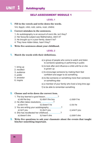 36
UNIT 1
SELF-ASSESSMENT MODULE 1
LEVEL 1
1. Fill in the vowels and write down the words.
Vnt, tbgrph, rcllct, ncld, cstms, ncstr, chldhd.
2. Сorrect mistakes in the sentences.
1. An autobiography is an account of one’s life, isn’t they?
2. Her favourite subject was Mathematics, didn’t it?
3. He brought up in a poor family, doesn’t he?
4. They have ridden bikes, hasn’t they?
3. Write five sentences about your childhood.
LEVEL 2
1. Match the words with their definitions.
1. bring up
2. recollect
3. audience
4. prefer
5. ancestor
6. inspire
a) a group of people who come to watch and listen
to someone speaking or performing in public
b) to look after and influence a child until he or she
is grown up
c) to encourage someone by making them feel
confident and eager to do something
d) to like someone or something more than someone
or something else
e) a member of your family who lived a long time ago
f) to be able to remember something
2. Choose and write down the correct item.
1. The boy learned a good lesson, ?
a) did the boy b) didn’t the boy c) didn’t he
2. He often takes resolutions, ?
a) don’t he b) doesn’t he c) do he
3. You are writing your autobiography, ?
a) isn’t you b) don’t you c) aren’t you
4. She has recollected her childhood, ?
a) doesn’t she b) hasn’t she c) didn’t she
3. Write five questions to ask your classmate about the events that taught
him/her something important.
Autobiography
 