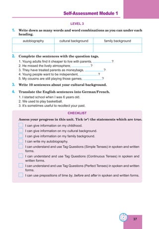 37
Lesson 16
LEVEL 3
1. Write down as many words and word combinations as you can under each
heading.
autobiography cultural background family background
2. Сomplete the sentences with the question tags.
1. Young adults find it cheaper to live with parents, ?
2. He missed the lively atmosphere, ?
3. They have treated parents as moneybags, ?
4. Young people want to be independent, ?
5. My cousins are still playing those games, ?
3. Write 10 sentences about your cultural background.
4. Translate the English sentences into German/French.
1. I started school when I was 6 years old.
2. We used to play basketball.
3. It’s sometimes useful to recollect your past.
CHECKLIST
Assess your progress in this unit. Tick () the statements which are true.
I can give information on my childhood.
I can give information on my cultural background.
I can give information on my family background.
I can write my autobiography.
I can understand and use Tag Questions (Simple Tenses) in spoken and written
forms.
I can understand and use Tag Questions (Continuous Tenses) in spoken and
written forms.
I can understand and use Tag Questions (Perfect Tenses) in spoken and written
forms.
I can use prepositions of time by, before and after in spoken and written forms.
Self-Assessment Module 1
 