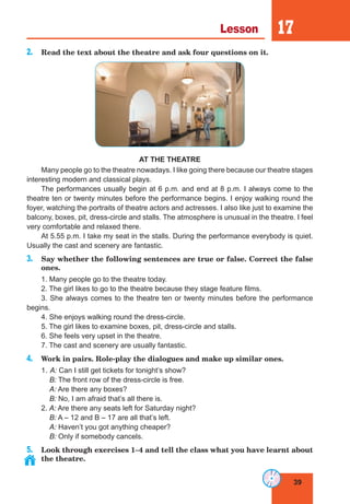 39
Lesson 17
2. Read the text about the theatre and ask four questions on it.
AT THE THEATRE
Many people go to the theatre nowadays. I like going there because our theatre stages
interesting modern and classical plays.
The performances usually begin at 6 p.m. and end at 8 p.m. I always come to the
theatre ten or twenty minutes before the performance begins. I enjoy walking round the
foyer, watching the portraits of theatre actors and actresses. I also like just to examine the
balcony, boxes, pit, dress-circle and stalls. The atmosphere is unusual in the theatre. I feel
very comfortable and relaxed there.
At 5.55 p.m. I take my seat in the stalls. During the performance everybody is quiet.
Usually the cast and scenery are fantastic.
3. Say whether the following sentences are true or false. Correct the false
ones.
1. Many people go to the theatre today.
2. The girl likes to go to the theatre because they stage feature films.
3. She always comes to the theatre ten or twenty minutes before the performance
begins.
4. She enjoys walking round the dress-circle.
5. The girl likes to examine boxes, pit, dress-circle and stalls.
6. She feels very upset in the theatre.
7. The cast and scenery are usually fantastic.
4. Work in pairs. Role-play the dialogues and make up similar ones.
1. A: Can I still get tickets for tonight’s show?
B: The front row of the dress-circle is free.
A: Are there any boxes?
B: No, I am afraid that’s all there is.
2. A: Are there any seats left for Saturday night?
B: A – 12 and B – 17 are all that’s left.
A: Haven’t you got anything cheaper?
B: Only if somebody cancels.
5. Look through exercises 1–4 and tell the class what you have learnt about
the theatre.
 