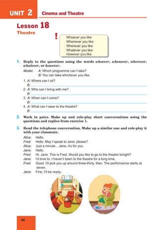 40
UNIT 2
Lesson 18
Theatre
! Whoever you like
Whenever you like
Wherever you like
Whatever you like
However you like
1. Reply to the questions using the words whoever, whenever, wherever,
whatever, or however.
Model: A: Which programme can I take?
B: You can take whichever you like.
1. A: Where can I sit?
B:
2. A: Who can I bring with me?
B:
3. A: When can I come?
B:
4. A: What can I wear to the theatre?
B:
2. Work in pairs. Make up and role-play short conversations using the
questions and replies from exercise 1.
3. Read the telephone conversation. Make up a similar one and role-play it
with your classmate.
Alice: Hello.
Fred: Hello. May I speak to Jane, please?
Alice: Just a minute... Jane, it’s for you.
Jane: Hello.
Fred: Hi, Jane. This is Fred. Would you like to go to the theatre tonight?
Jane: I’d love to. I haven’t been to the theatre for a long time.
Fred: Good. I’ll pick you up around three-thirty, then. The performance starts at
seven.
Jane: Fine, I’ll be ready.
Cinema and Theatre
 