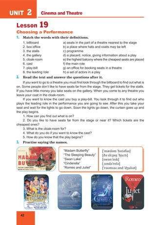 42
UNIT 2
Lesson 19
Choosing a Performance
1. Match the words with their definitions.
1. billboard a) seats in the part of a theatre nearest to the stage
2. box office b) a place where hats and coats may be left
3. the stalls c) programme
4. the gallery d) a placard, notice, giving information about a play
5. cloak-room e) the highest balcony where the cheapest seats are placed
6. cast f) the main role
7. play-bill g) an office for booking seats in a theatre
8. the leading role h) a set of actors in a play
2. Read the text and answer the questions after it.
If you want to go to a theatre you must first look through the billboard to find out what is
on. Some people don’t like to have seats far from the stage. They get tickets for the stalls.
If you have little money you take seats on the gallery. When you come to any theatre you
leave your coat in the cloak-room.
If you want to know the cast you buy a play-bill. You look through it to find out who
plays the leading role in the performance you are going to see. After this you take your
seat and wait for the lights to go down. Soon the lights go down, the curtain goes up and
the play begins.
1. How can you find out what is on?
2. Do you like to have seats far from the stage or near it? Which tickets are the
cheapest ones?
3. What is the cloak-room for?
4. What do you do if you want to know the cast?
5. How do you know that the play begins?
3. Practise saying the names.
“Madam Butterfly”
“The Sleeping Beauty”
“Swan Lake”
“Cinderella”
“Romeo and Juliet”
[ˈmædəm ˈbʌtəflaɪ]
[ðə sliːpɪŋ ˈbjuːtɪ]
[swɒn leɪk]
[ˌsɪndəˈrelə]
[ˈrəʊmɪəʊ ənd ˈdʒulɪət]
Cinema and Theatre
 