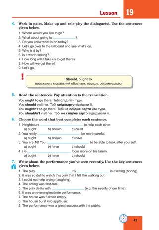 43
Lesson 19
4. Work in pairs. Make up and role-play the dialogue(s). Use the sentences
given below.
1. Where would you like to go?
2. What about going to ?
3. Do you know what is on today?
4. Let’s go over to the billboard and see what’s on.
5. Who is it by?
6. Is it worth seeing?
7. How long will it take us to get there?
8. How will we get there?
9. Let’s go.
! Should, ought to
виражають моральний обов’язок, пораду, рекомендацію.
5. Read the sentences. Pay attention to the translation.
You ought to go there. Тобі слід піти туди.
You should visit her. Тобі слід/варто відвідати її.
You oughtn’t to go there. Тобі не слід/не варто йти туди.
You shouldn’t visit her. Тобі не слід/не варто відвідувати її.
6. Choose the word that best completes each sentence.
1. Neighbours to help each other.
a) ought b) should c) could
2. You really be more careful.
a) ought b) should c) have
3. You are 18! You to be able to look after yourself.
a) ought b) have c) should
4. He focus more on his family.
a) ought b) have c) should
7. Write about the performance you’ve seen recently. Use the key sentences
given below.
1. The play by is exciting (boring).
2. It was so dull to watch this play that I felt like walking out.
3. I could not help crying (laughing).
4. The acting was first-rate.
5. The play deals with (e.g. the events of our time).
6. It was an evening/matinée performance.
7. The house was full/half empty.
8. The house burst into applause.
9. The performance was a great success with the public.
 