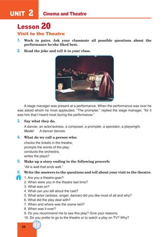 44
UNIT 2
Lesson 20
Visit to the Theatre
1. Work in pairs. Ask your classmate all possible questions about the
performance he/she liked best.
2. Read the joke and tell it to your class.
A stage manager was present at a performance. When the performance was over he
was asked whom he most applauded. “The prompter,ˮ replied the stage manager, “for it
was him that I heard most during the performance.”
3. Say what they do.
A dancer, an actor/actress, a composer, a prompter, a spectator, a playwright.
Model: A dancer dances.
4. What do we call a person who:
checks the tickets in the theatre;
prompts the words of the play;
conducts the orchestra;
writes the plays?
5. Make up a story ending in the following proverb:
“All is well that ends well.”
6. Write the answers to the questions and tell about your visit to the theatre.
1. Are you a theatre-goer?
2. When were you in the theatre last time?
3. What was on?
4. What can you tell about the cast?
5. What actor (actress, singer, dancer) did you like most of all and why?
6. What did the play deal with?
7. When and where was the scene laid?
8. When was it over?
9. Do you recommend me to see this play? Give your reasons.
10. Do you prefer to go to the theatre or to watch a play on TV? Why?
Cinema and Theatre
 