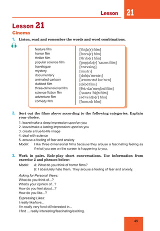 45
Lesson 21
Lesson 21
Cinema
1. Listen, read and remember the words and word combinations.
feature film
horror film
thriller film
popular science film
travelogue
mystery
documentary
animated cartoon
dubbed film
three-dimensional film
science fiction film
adventure film
comedy film
[ˈfiːtʃə(r) fɪlm]
[ˈhɒrə(r) fɪlm]
[ˈθrɪlə(r) fɪlm]
[ˈpɒpjələ(r) ˈsaɪəns fɪlm]
[ˈtrævəlɒɡ]
[ˈmɪstrɪ]
[ˌdɒkjuˈmentrɪ]
[ˈænɪmeɪtɪd kɑːˈtuːn]
[dʌbd fɪlm]
[θriː-daɪˈmenʃənl fɪlm]
[ˈsaɪəns ˈfɪkʃn fɪlm]
[ədˈventʃə(r) fɪlm]
[ˈkɒmədɪ fɪlm]
2. Sort out the films above according to the following categories. Explain
your choice.
1. leave/make a deep impression upon/on you
2. leave/make a lasting impression upon/on you
3. create a true-to-life image
4. deal with science
5. arouse a feeling of fear and anxiety
Model: I like three dimensional films because they arouse a fascinating feeling as
if what you see on the screen is happening to you.
3. Work in pairs. Role-play short conversations. Use information from
exercise 2 and phrases below:
Model: A: What do you think of horror films?
B: I absolutely hate them. They arouse a feeling of fear and anxiety.
Asking for Personal Views:
What do you think of...?
What’s your opinion of...?
How do you feel about...?
How do you like...?
Expressing Likes:
I really like/love...
I’m really very fond of/interested in...
I find ... really interesting/fascinating/exciting.
 