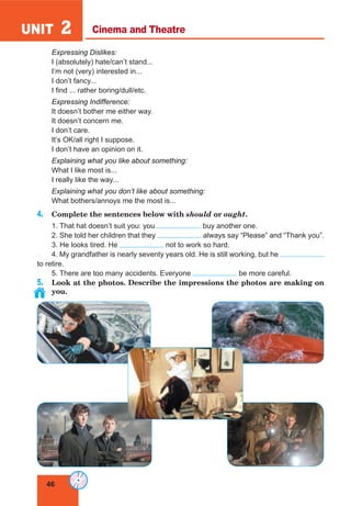 46
UNIT 2
Expressing Dislikes:
I (absolutely) hate/can’t stand...
I’m not (very) interested in...
I don’t fancy...
I find ... rather boring/dull/etc.
Expressing Indifference:
It doesn’t bother me either way.
It doesn’t concern me.
I don’t care.
It’s OK/all right I suppose.
I don’t have an opinion on it.
Explaining what you like about something:
What I like most is...
I really like the way...
Explaining what you don’t like about something:
What bothers/annoys me the most is...
4. Complete the sentences below with should or ought.
1. That hat doesn’t suit you: you buy another one.
2. She told her children that they always say “Please” and “Thank you”.
3. He looks tired. He not to work so hard.
4. My grandfather is nearly seventy years old. He is still working, but he
to retire.
5. There are too many accidents. Everyone be more careful.
5. Look at the photos. Describe the impressions the photos are making on
you.
Cinema and Theatre
 