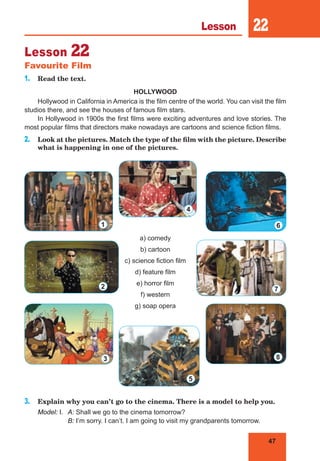 47
Lesson 22
Lesson 22
Favourite Film
1. Read the text.
HOLLYWOOD
Hollywood in California in America is the film centre of the world. You can visit the film
studios there, and see the houses of famous film stars.
In Hollywood in 1900s the first films were exciting adventures and love stories. The
most popular films that directors make nowadays are cartoons and science fiction films.
2. Look at the pictures. Match the type of the film with the picture. Describe
what is happening in one of the pictures.
a) comedy
b) cartoon
c) science fiction film
d) feature film
e) horror film
f) western
g) soap opera
3. Explain why you can’t go to the cinema. There is a model to help you.
Model: I. A: Shall we go to the cinema tomorrow?
B: I’m sorry. I can’t. I am going to visit my grandparents tomorrow.
1
2
6
4
5
3
7
8
 