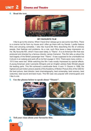 48
UNIT 2
4. Read the text.
MY FAVOURITE FILM
I like to go to the cinema. When I have time I always go to see some new films. There
is a cinema not far from my house and I often go there with my friends. I prefer feature
films and amusing comedies. I also like true-to-life films describing the life of ordinary
people, their feelings and problems. As a rule, such films leave a deep impression on
me. My favourite film, which I have seen lately, is “Titanic”. It is an American film that was
produced and directed by a famous director James Cameron. This film tells us about the
real tragedy of the British passenger liner “Titanic”. It was supposed to be unsinkable but
it struck in an iceberg and sank off on its first voyage in 1912. There were many victims —
1513 lives were lost. While watching the film I was mostly impressed by special effects.
A young American actor Leonardo DiCaprio and an English actress Kate Winslet played
the leading parts. This film achieved a world-wide fame. It won 11 Oscars in 1998, the
highest annual motion picture awards of the Academy of Motion Picture Arts of the USA for
the best picture, best director, best cinematography, best screenplay, best scenery, best
costumes, best sound and best music. This film was very popular with cinema-goers and
I like it a lot.
5. Use the photos below to speak about “Titanic”.
6. Tell your class about your favourite film.
Cinema and Theatre
 