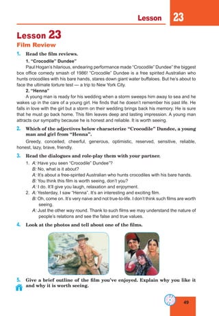 49
Lesson 23
Lesson 23
Film Review
1. Read the film reviews.
1. “Crocodile” Dundee”
Paul Hogan’s hilarious, endearing performance made “Crocodile” Dundee” the biggest
box office comedy smash of 1986! “Crocodile” Dundee is a free spirited Australian who
hunts crocodiles with his bare hands, stares down giant water buffaloes. But he’s about to
face the ultimate torture test — a trip to New York City.
2. “Henna”
A young man is ready for his wedding when a storm sweeps him away to sea and he
wakes up in the care of a young girl. He finds that he doesn’t remember his past life. He
falls in love with the girl but a storm on their wedding brings back his memory. He is sure
that he must go back home. This film leaves deep and lasting impression. A young man
attracts our sympathy because he is honest and reliable. It is worth seeing.
2. Which of the adjectives below characterize “Crocodile” Dundee, a young
man and girl from “Henna”.
Greedy, conceited, cheerful, generous, optimistic, reserved, sensitive, reliable,
honest, lazy, brave, friendly.
3. Read the dialogues and role-play them with your partner.
1. A: Have you seen “Crocodile” Dundee”?
B: No, what is it about?
A: It’s about a free-spirited Australian who hunts crocodiles with his bare hands.
B: You think this film is worth seeing, don’t you?
A: I do. It’ll give you laugh, relaxation and enjoyment.
2. A: Yesterday, I saw “Henna”. It’s an interesting and exciting film.
B: Oh, come on. It’s very naive and not true-to-life. I don’t think such films are worth
seeing.
A: Just the other way round. Thank to such films we may understand the nature of
people’s relations and see the false and true values.
4. Look at the photos and tell about one of the films.
5. Give a brief outline of the film you’ve enjoyed. Explain why you like it
and why it is worth seeing.
 