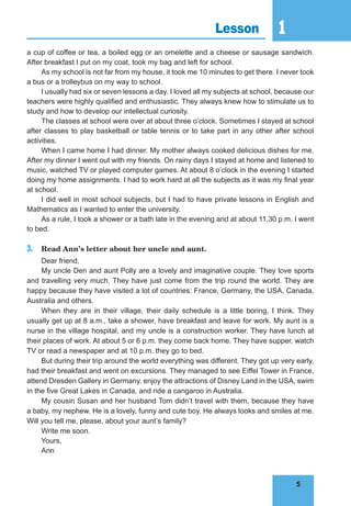 5
1
5
Lesson 1
a cup of coffee or tea, a boiled egg or an omelette and a cheese or sausage sandwich.
After breakfast I put on my coat, took my bag and left for school.
As my school is not far from my house, it took me 10 minutes to get there. I never took
a bus or a trolleybus on my way to school.
I usually had six or seven lessons a day. I loved all my subjects at school, because our
teachers were highly qualified and enthusiastic. They always knew how to stimulate us to
study and how to develop our intellectual curiosity.
The classes at school were over at about three o’clock. Sometimes I stayed at school
after classes to play basketball or table tennis or to take part in any other after school
activities.
When I came home I had dinner. My mother always cooked delicious dishes for me.
After my dinner I went out with my friends. On rainy days I stayed at home and listened to
music, watched TV or played computer games. At about 8 o’clock in the evening I started
doing my home assignments. I had to work hard at all the subjects as it was my final year
at school.
I did well in most school subjects, but I had to have private lessons in English and
Mathematics as I wanted to enter the university.
As a rule, I took a shower or a bath late in the evening and at about 11.30 p.m. I went
to bed.
3. Read Ann’s letter about her uncle and aunt.
Dear friend,
My uncle Den and aunt Polly are a lovely and imaginative couple. They love sports
and travelling very much. They have just come from the trip round the world. They are
happy because they have visited a lot of countries: France, Germany, the USA, Canada,
Australia and others.
When they are in their village, their daily schedule is a little boring, I think. They
usually get up at 8 a.m., take a shower, have breakfast and leave for work. My aunt is a
nurse in the village hospital, and my uncle is a construction worker. They have lunch at
their places of work. At about 5 or 6 p.m. they come back home. They have supper, watch
TV or read a newspaper and at 10 p.m. they go to bed.
But during their trip around the world everything was different. They got up very early,
had their breakfast and went on excursions. They managed to see Eiffel Tower in France,
attend Dresden Gallery in Germany, enjoy the attractions of Disney Land in the USA, swim
in the five Great Lakes in Canada, and ride a cangaroo in Australia.
My cousin Susan and her husband Tom didn’t travel with them, because they have
a baby, my nephew. He is a lovely, funny and cute boy. He always looks and smiles at me.
Will you tell me, please, about your aunt’s family?
Write me soon.
Yours,
Ann
 