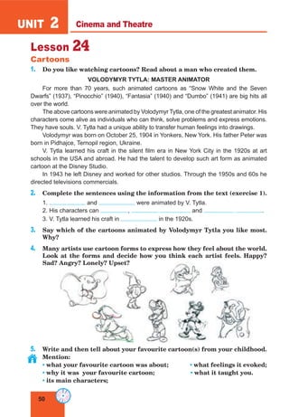 50
UNIT 2 Cinema and Theatre
Lesson 24
Cartoons
1. Do you like watching cartoons? Read about a man who created them.
VOLODYMYR TYTLA: MASTER ANIMATOR
For more than 70 years, such animated cartoons as “Snow White and the Seven
Dwarfs” (1937), “Pinocchio” (1940), “Fantasia” (1940) and “Dumbo” (1941) are big hits all
over the world.
The above cartoons were animated by Volodymyr Tytla, one of the greatest animator. His
characters come alive as individuals who can think, solve problems and express emotions.
They have souls. V. Tytla had a unique ability to transfer human feelings into drawings.
Volodymyr was born on October 25, 1904 in Yonkers, New York. His father Peter was
born in Pidhajce, Ternopil region, Ukraine.
V. Tytla learned his craft in the silent film era in New York City in the 1920s at art
schools in the USA and abroad. He had the talent to develop such art form as animated
cartoon at the Disney Studio.
In 1943 he left Disney and worked for other studios. Through the 1950s and 60s he
directed televisions commercials.
2. Complete the sentences using the information from the text (exercise 1).
1. and were animated by V. Tytla.
2. His characters can , and .
3. V. Tytla learned his craft in in the 1920s.
3. Say which of the cartoons animated by Volodymyr Tytla you like most.
Why?
4. Many artists use cartoon forms to express how they feel about the world.
Look at the forms and decide how you think each artist feels. Happy?
Sad? Angry? Lonely? Upset?
5. Write and then tell about your favourite cartoon(s) from your childhood.
Mention:
• what your favourite cartoon was about; • what feelings it evoked;
• why it was your favourite cartoon; • what it taught you.
• its main characters;
 
