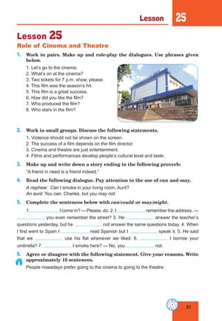 51
Lesson 25
Lesson 25
Role of Cinema and Theatre
1. Work in pairs. Make up and role-play the dialogues. Use phrases given
below.
1. Let’s go to the cinema.
2. What’s on at the cinema?
3. Two tickets for 7 p.m. show, please.
4. This film was the season’s hit.
5. This film is a great success.
6. How did you like the film?
7. Who produced the film?
8. Who stars in the film?
2. Work in small groups. Discuss the following statements.
1. Violence should not be shown on the screen.
2. The success of a film depends on the film director.
3. Cinema and theatre are just entertainment.
4. Films and performances develop people’s cultural level and taste.
3. Make up and write down a story ending in the following proverb:
“A friend in need is a friend indeed.”
4. Read the following dialogue. Pay attention to the use of can and may.
A nephew: Can I smoke in your living room, Aunt?
An aunt: You can, Charles, but you may not.
5. Complete the sentences below with can/could or may/might.
1. I come in? — Please, do. 2. I remember the address. —
you even remember the street? 3. He answer the teacher’s
questions yesterday, but he not answer the same questions today. 4. When
I first went to Spain I read Spanish but I speak it. 5. He said
that we use his flat whenever we liked. 6. I borrow your
umbrella? 7. I smoke here? — No, you not.
6. Agree or disagree with the following statement. Give your reasons. Write
approximately 10 sentences.
People nowadays prefer going to the cinema to going to the theatre.
 