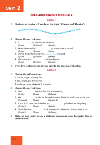 52
UNIT 2
SELF-ASSESSMENT MODULE 2
LEVEL 1
1. Find and write down 7 words on the topic “Cinema and Theatre”.
curtainboxdresscircleperformanceadventurehorrorscience
2. Choose the correct item.
1. I to see that performance.
a) can b) should c) ought
2. When I was a child, I go to the cinema myself.
a) can b) could c) may
3. During the performance you be quiet.
a) can b) should c) ought
4. His characters solve problems.
a) can b) might c) ought
3. Write five sentences about your visit to the cinema or theatre.
LEVEL 2
1. Choose the odd-word-out.
1. curtain, stage, scenery, film
2. box, award, pit, dress-circle
3. audience, actor, playwright, prompter
2. Choose the correct item.
1. You see this film. It’s worth seeing.
a) may b) can c) should
2. We be late for the performance. There’s a traffic jam on the road.
a) should b) can c) ought to
3. If you don’t have much money, you get tickets for the gallery.
a) might b) can c) could
4. I think first we look through the billboard to find out what is on.
a) might b) can c) should
3. Make up and write down a dialogue discussing your favourite film or
performance.
 