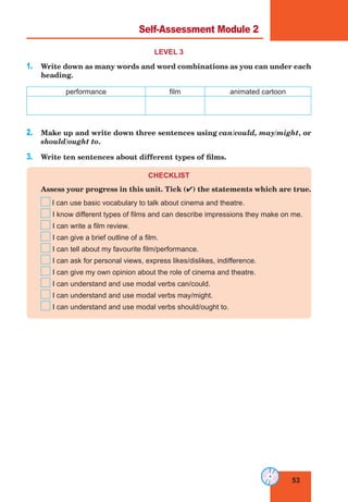 53
Lesson 25
LEVEL 3
1. Write down as many words and word combinations as you can under each
heading.
performance film animated cartoon
2. Make up and write down three sentences using can/could, may/might, or
should/ought to.
3. Write ten sentences about different types of films.
CHECKLIST
Assess your progress in this unit. Tick () the statements which are true.
I can use basic vocabulary to talk about cinema and theatre.
I know different types of films and can describe impressions they make on me.
I can write a film review.
I can give a brief outline of a film.
I can tell about my favourite film/performance.
I can ask for personal views, express likes/dislikes, indifference.
I can give my own opinion about the role of cinema and theatre.
I can understand and use modal verbs can/could.
I can understand and use modal verbs may/might.
I can understand and use modal verbs should/ought to.
Self-Assessment Module 2
 