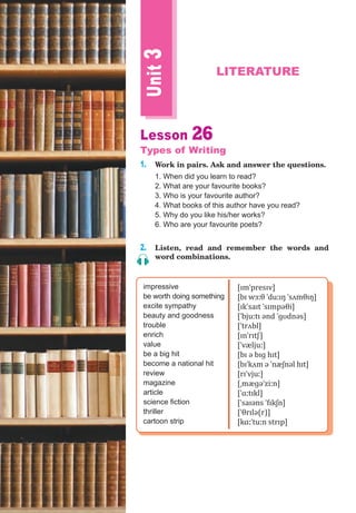 Unit3
LITERATURE
Lesson 26
Types of Writing
1. Work in pairs. Ask and answer the questions.
1. When did you learn to read?
2. What are your favourite books?
3. Who is your favourite author?
4. What books of this author have you read?
5. Why do you like his/her works?
6. Who are your favourite poets?
2. Listen, read and remember the words and
word combinations.
impressive
be worth doing something
excite sympathy
beauty and goodness
trouble
enrich
value
be a big hit
become a national hit
review
magazine
article
science fiction
thriller
cartoon strip
[ɪmˈpresɪv]
[bɪ wɜːθ ˈduːɪŋ ˈsʌmθɪŋ]
[ɪkˈsaɪt ˈsɪmpəθi]
[ˈbjuːtɪ ənd ˈɡʊdnəs]
[ˈtrʌbl]
[ɪnˈrɪtʃ]
[ˈvæljuː]
[bɪ ə bɪɡ hɪt]
[bɪˈkʌm ə ˈnæʃnəl hɪt]
[rɪˈvjuː]
[ˌmæɡəˈziːn]
[ˈɑːtɪkl]
[ˈsaɪəns ˈfɪkʃn]
[ˈθrɪlə(r)]
[kɑːˈtuːn strɪp]
 