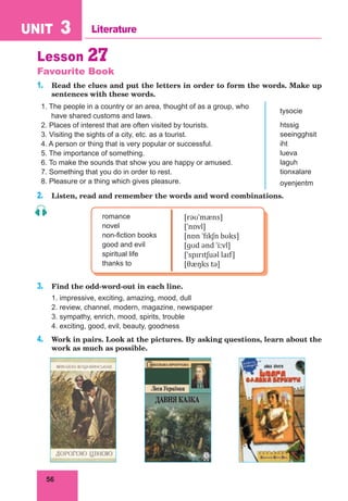 56
UNIT 3 Literature
Lesson 27
Favourite Book
1. Read the clues and put the letters in order to form the words. Make up
sentences with these words.
1. The people in a country or an area, thought of as a group, who
have shared customs and laws.
tysocie
2. Places of interest that are often visited by tourists. htssig
3. Visiting the sights of a city, etc. as a tourist. seeingghsit
4. A person or thing that is very popular or successful. iht
5. The importance of something. lueva
6. To make the sounds that show you are happy or amused. laguh
7. Something that you do in order to rest. tionxalare
8. Pleasure or a thing which gives pleasure. oyenjentm
2. Listen, read and remember the words and word combinations.
romance
novel
non-fiction books
good and evil
spiritual life
thanks to
[rəʊˈmæns]
[ˈnɒvl]
[nɒn ˈfɪkʃn bʊks]
[ɡʊd ənd ˈiːvl]
[ˈspɪrɪtʃuəl laɪf]
[θæŋks tə]
3. Find the odd-word-out in each line.
1. impressive, exciting, amazing, mood, dull
2. review, channel, modern, magazine, newspaper
3. sympathy, enrich, mood, spirits, trouble
4. exciting, good, evil, beauty, goodness
4. Work in pairs. Look at the pictures. By asking questions, learn about the
work as much as possible.
 
