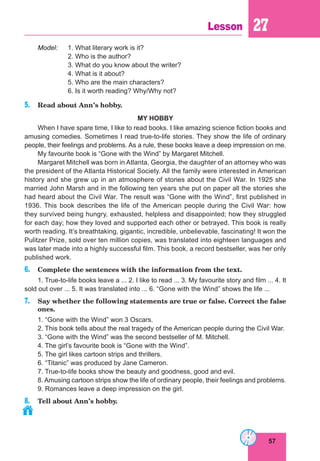 57
Lesson 27
Model: 1. What literary work is it?
2. Who is the author?
3. What do you know about the writer?
4. What is it about?
5. Who are the main characters?
6. Is it worth reading? Why/Why not?
5. Read about Ann’s hobby.
MY HOBBY
When I have spare time, I like to read books. I like amazing science fiction books and
amusing comedies. Sometimes I read true-to-life stories. They show the life of ordinary
people, their feelings and problems. As a rule, these books leave a deep impression on me.
My favourite book is “Gone with the Wind” by Margaret Mitchell.
Margaret Mitchell was born in Atlanta, Georgia, the daughter of an attorney who was
the president of the Atlanta Historical Society. All the family were interested in American
history and she grew up in an atmosphere of stories about the Civil War. In 1925 she
married John Marsh and in the following ten years she put on paper all the stories she
had heard about the Civil War. The result was “Gone with the Wind”, first published in
1936. This book describes the life of the American people during the Civil War: how
they survived being hungry, exhausted, helpless and disappointed; how they struggled
for each day; how they loved and supported each other or betrayed. This book is really
worth reading. It’s breathtaking, gigantic, incredible, unbelievable, fascinating! It won the
Pulitzer Prize, sold over ten million copies, was translated into eighteen languages and
was later made into a highly successful film. This book, a record bestseller, was her only
published work.
6. Complete the sentences with the information from the text.
1. True-to-life books leave a ... 2. I like to read ... 3. My favourite story and film ... 4. It
sold out over ... 5. It was translated into ... 6. “Gone with the Wind” shows the life ...
7. Say whether the following statements are true or false. Correct the false
ones.
1. “Gone with the Wind” won 3 Oscars.
2. This book tells about the real tragedy of the American people during the Civil War.
3. “Gone with the Wind” was the second bestseller of M. Mitchell.
4. The girl’s favourite book is “Gone with the Wind”.
5. The girl likes cartoon strips and thrillers.
6. “Titanic” was produced by Jane Cameron.
7. True-to-life books show the beauty and goodness, good and evil.
8. Amusing cartoon strips show the life of ordinary people, their feelings and problems.
9. Romances leave a deep impression on the girl.
8. Tell about Ann’s hobby.
 