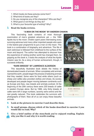 59
Lesson 28
1. Which books do these pictures come from?
2. What kind of books are they?
3. Do you recognize any of the characters? Who are they?
4. What good or evil things do they do?
5. What is your favourite type of writing? Why?
3. Read the books reviews.
“A MAN ON THE MOON” BY ANDREW CHAIKIN
This fascinating book contains of most thorough
examination of man’s greatest adventure yet — the 1969
Apollo trip to the moon. Chaikin spent years interviewing every
surviving astronaut and many other important people who were
in the twelve-year programme to put a man on the moon. This
book is a combination of biography and adventure. The life of
each astronaut is followed from childhood to the surface of the
moon and beyond. The author has attempted to discover how
the experience of visiting another world has changed them. As
gripping as this book is, it lacks the analysis of what the Apollo
mission was for. As a story of human achievement, though, it
succeeds brilliantly.
“RARE BREEDS” BY LAWRENCE ALDERSON
This beautifully illustrated book details the history of
domesticated breeds of animals. When completely wild animals
roamed the earth, people began the process of selecting animals
that they needed. Some were for food while others (such as
sheep and cattle) also provided clothes and shoes. As society
developed and people began moving between continents such
as Europe and Asia, new breeds and animals evolved. At the
beginning of the 20th century there were 230 breeds of cattle
in western Europe alone. But by 1988, only thirty breeds of
cattle were left in large numbers, seventy were extinct and the
rest greatly reduced. This book celebrates the survivors with
photographs of them. Now all of us can enjoy these beautiful
animals.
4. Look at the pictures in exercise 3 and describe them.
5. In small groups, discuss which of the books described in exercise 3 you
would like to read. Why?
6. Give a brief outline of the story/book you’ve enjoyed reading. Explain
why you like it and why it is worth reading.
 