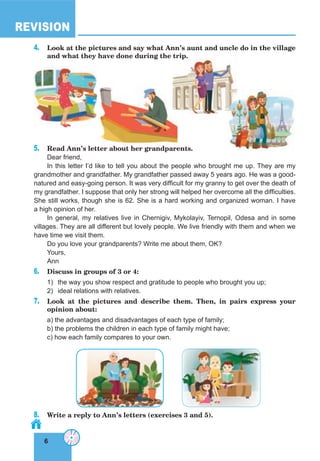 6
REVISION
6
4. Look at the pictures and say what Ann’s aunt and uncle do in the village
and what they have done during the trip.
5. Read Ann’s letter about her grandparents.
Dear friend,
In this letter I’d like to tell you about the people who brought me up. They are my
grandmother and grandfather. My grandfather passed away 5 years ago. He was a good-
natured and easy-going person. It was very difficult for my granny to get over the death of
my grandfather. I suppose that only her strong will helped her overcome all the difficulties.
She still works, though she is 62. She is a hard working and organized woman. I have
a high opinion of her.
In general, my relatives live in Chernigiv, Mykolayiv, Ternopil, Odesa and in some
villages. They are all different but lovely people. We live friendly with them and when we
have time we visit them.
Do you love your grandparents? Write me about them, OK?
Yours,
Ann
6. Discuss in groups of 3 or 4:
1) the way you show respect and gratitude to people who brought you up;
2) ideal relations with relatives.
7. Look at the pictures and describe them. Then, in pairs express your
opinion about:
a) the advantages and disadvantages of each type of family;
b) the problems the children in each type of family might have;
c) how each family compares to your own.
8. Write a reply to Ann’s letters (exercises 3 and 5).
and what they have done during the trip.
 
