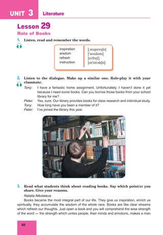 60
UNIT 3 Literature
Lesson 29
Role of Books
1. Listen, read and remember the words.
inspiration
wisdom
refresh
instruction
[ˌɪnspɪreɪʃn]
[ˈwɪzdəm]
[rɪˈfreʃ]
[ɪnˈstrʌkʃn]
2. Listen to the dialogue. Make up a similar one. Role-play it with your
classmate.
Tony: I have a fantastic home assignment. Unfortunately, I haven’t done it yet
because I need some books. Can you borrow those books from your school
library for me?
Peter: Yes, sure. Our library provides books for class research and individual study.
Tony: How long have you been a member of it?
Peter: I’ve joined the library this year.
3. Read what students think about reading books. Say which point(s) you
share. Give your reasons.
Natalia Nikolaieva
Books became the most integral part of our life. They give us inspiration, enrich us
spiritually, they accumulate the wisdom of the whole race. Books are like clear streams
which refresh our thoughts. Just open a book and you will comprehend the wise strength
of the word — the strength which unites people, their minds and emotions, makes a man
 