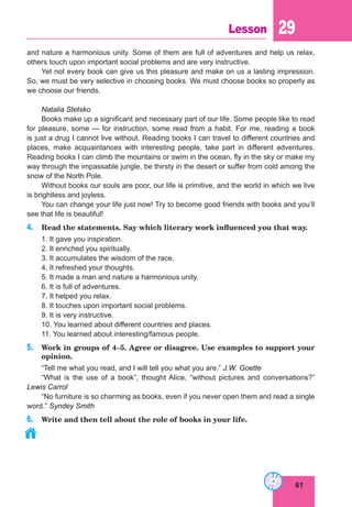 61
Lesson 29
and nature a harmonious unity. Some of them are full of adventures and help us relax,
others touch upon important social problems and are very instructive.
Yet not every book can give us this pleasure and make on us a lasting impression.
So, we must be very selective in choosing books. We must choose books so properly as
we choose our friends.
Natalia Stetsko
Books make up a significant and necessary part of our life. Some people like to read
for pleasure, some — for instruction, some read from a habit. For me, reading a book
is just a drug I cannot live without. Reading books I can travel to different countries and
places, make acquaintances with interesting people, take part in different adventures.
Reading books I can climb the mountains or swim in the ocean, fly in the sky or make my
way through the impassable jungle, be thirsty in the desert or suffer from cold among the
snow of the North Pole.
Without books our souls are poor, our life is primitive, and the world in which we live
is brightless and joyless.
You can change your life just now! Try to become good friends with books and you’ll
see that life is beautiful!
4. Read the statements. Say which literary work influenced you that way.
1. It gave you inspiration.
2. It enriched you spiritually.
3. It accumulates the wisdom of the race.
4. It refreshed your thoughts.
5. It made a man and nature a harmonious unity.
6. It is full of adventures.
7. It helped you relax.
8. It touches upon important social problems.
9. It is very instructive.
10. You learned about different countries and places.
11. You learned about interesting/famous people.
5. Work in groups of 4–5. Agree or disagree. Use examples to support your
opinion.
“Tell me what you read, and I will tell you what you are.” J.W. Goette
“What is the use of a book”, thought Alice, “without pictures and conversations?”
Lewis Carrol
“No furniture is so charming as books, even if you never open them and read a single
word.” Syndey Smith
6. Write and then tell about the role of books in your life.
 