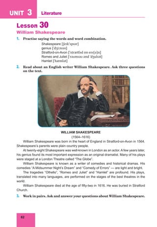 62
UNIT 3 Literature
Lesson 30
William Shakespeare
1. Practise saying the words and word combination.
Shakespeare [ʃeɪk'spɪər]
genius [ˈdʒiːnɪəs]
Stratford-on-Avon ['strætfəd ɒn eɪv(ə)n]
Romeo and Juliet [ˈrəʊmɪəʊ ənd ˈdʒulɪət]
Hamlet [ˈhæmlət]
2. Read about an English writer William Shakespeare. Ask three questions
on the text.
WILLIAM SHAKESPEARE
(1564–1616)
William Shakespeare was born in the heart of England in Stratford-on-Avon in 1564.
Shakespeare’s parents were plain country people.
At twenty-eight Shakespeare was well-known in London as an actor. A few years later,
his genius found its most important expression as an original dramatist. Many of his plays
were staged at a London Theatre called “The Globe”.
William Shakespeare is known as a writer of comedies and historical dramas. His
comedies “A Midsummer Night’s Dream” and “Comedy of Errors” — are light and bright.
The tragedies “Othello”, “Romeo and Juliet” and “Hamlet” are profound. His plays,
translated into many languages, are performed on the stages of the best theatres in the
world.
William Shakespeare died at the age of fifty-two in 1616. He was buried in Stratford
Church.
3. Work in pairs. Ask and answer your questions about William Shakespeare.
 