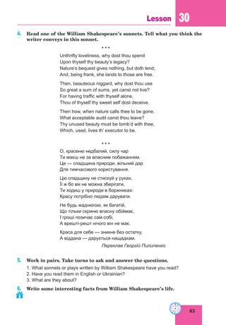 63
Lesson 30
4. Read one of the William Shakespeare’s sonnets. Tell what you think the
writer conveys in this sonnet.
* * *
Unthrifty loveliness, why dost thou spend
Upon thyself thy beauty’s legacy?
Nature’s bequest gives nothing, but doth lend;
And, being frank, she lands to those are free.
Then, beauteous niggard, why dost thou use
So great a sum of sums, yet canst not live?
For having traffic with thyself alone,
Thou of thyself thy sweet self dost deceive.
Then how, when nature calls thee to be gone,
What acceptable audit canst thou leave?
Thy unused beauty must be tomb’d with thee,
Which, used, lives th’ executor to be.
* * *
О, красеню недбалий, силу чар
Ти маєш не за власним побажанням.
Це — спадщина природи, вільний дар
Для тимчасового користування.
Цю спадщину не стискуй у руках,
Її ж бо вік не можна зберігати,
Ти ходиш у природи в боржниках:
Красу потрібно людям дарувати.
Не будь жаднюгою, як багатій,
Що тільки скриню власну обіймає,
І гроші позичає сам собі,
А врешті-решт нічого він не має.
Краса для себе — зникне без остатку,
А віддана — дарується нащадкам.
Переклав Георгій Пилипенко
5. Work in pairs. Take turns to ask and answer the questions.
1. What sonnets or plays written by William Shakespeare have you read?
2. Have you read them in English or Ukrainian?
3. What are they about?
6. Write some interesting facts from William Shakespeare’s life.
 