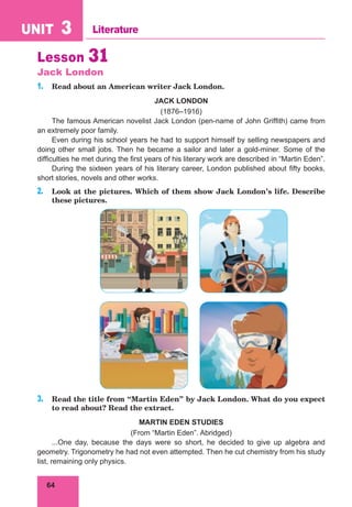 64
UNIT 3 Literature
Lesson 31
Jack London
1. Read about an American writer Jack London.
JACK LONDON
(1876–1916)
The famous American novelist Jack London (pen-name of John Griffith) came from
an extremely poor family.
Even during his school years he had to support himself by selling newspapers and
doing other small jobs. Then he became a sailor and later a gold-miner. Some of the
difficulties he met during the first years of his literary work are described in “Martin Eden”.
During the sixteen years of his literary career, London published about fifty books,
short stories, novels and other works.
2. Look at the pictures. Which of them show Jack London’s life. Describe
these pictures.
3. Read the title from “Martin Eden” by Jack London. What do you expect
to read about? Read the extract.
MARTIN EDEN STUDIES
(From “Martin Eden”. Abridged)
...One day, because the days were so short, he decided to give up algebra and
geometry. Trigonometry he had not even attempted. Then he cut chemistry from his study
list, remaining only physics.
 