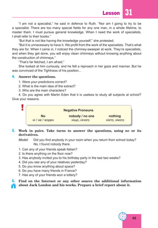 65
Lesson 31
“I am not a specialist,” he said in defence to Ruth. “Nor am I going to try to be
a specialist. There are too many special fields for any one man, in a whole lifetime, to
master them. I must pursue general knowledge. When I need the work of specialists,
I shall refer to their books.”
“But that is not like having the knowledge yourself,” she protested.
“But it is unnecessary to have it. We profit from the work of the specialists. That’s what
they are for. When I came in, I noticed the chimney-sweeper at work. They’re specialists,
and when they get done, you will enjoy clean chimneys without knowing anything about
the construction of chimneys.”
“That’s far fetched, I am afraid.”
She looked at him curiously, and he felt a reproach in her gaze and manner. But he
was convinced of the Tightness of his position...
4. Answer the questions.
1. Were your predictions correct?
2. What is the main idea of the extract?
3. Who are the main characters?
4. Do you agree with Martin Eden that it is useless to study all subjects at school?
Give your reasons.
! Negative Pronouns
No nobody / no one nothing
ні / не / жоден ніщо, нічого ніхто, нікого
5. Work in pairs. Take turns to answer the questions, using no or its
derivatives.
Model: Did you find anybody in your room when you return from school today?
No, I found nobody there.
1. Can any of your friends speak Italian?
2. Is there anything on the floor now?
3. Has anybody invited you to his birthday party in the last two weeks?
4. Did you see any of your relatives yesterday?
5. Do you know anything about space?
6. Do you have many friends in France?
7. Has any of your friends won a lottery?
6. Find on the Internet or any other source the additional information
about Jack London and his works. Prepare a brief report about it.
 