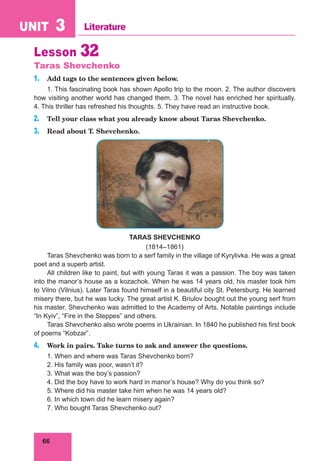 66
UNIT 3 Literature
Lesson 32
Taras Shevchenko
1. Add tags to the sentences given below.
1. This fascinating book has shown Apollo trip to the moon. 2. The author discovers
how visiting another world has changed them. 3. The novel has enriched her spiritually.
4. This thriller has refreshed his thoughts. 5. They have read an instructive book.
2. Tell your class what you already know about Taras Shevchenko.
3. Read about T. Shevchenko.
TARAS SHEVCHENKO
(1814–1861)
Taras Shevchenko was born to a serf family in the village of Kyrylivka. He was a great
poet and a superb artist.
All children like to paint, but with young Taras it was a passion. The boy was taken
into the manor’s house as a kozachok. When he was 14 years old, his master took him
to Vilno (Vilnius). Later Taras found himself in a beautiful city St. Petersburg. He learned
misery there, but he was lucky. The great artist K. Briulov bought out the young serf from
his master. Shevchenko was admitted to the Academy of Arts. Notable paintings include
“In Kyiv”, “Fire in the Steppes” and others.
Taras Shevchenko also wrote poems in Ukrainian. In 1840 he published his first book
of poems “Kobzar”.
4. Work in pairs. Take turns to ask and answer the questions.
1. When and where was Taras Shevchenko born?
2. His family was poor, wasn’t it?
3. What was the boy’s passion?
4. Did the boy have to work hard in manor’s house? Why do you think so?
5. Where did his master take him when he was 14 years old?
6. In which town did he learn misery again?
7. Who bought Taras Shevchenko out?
 