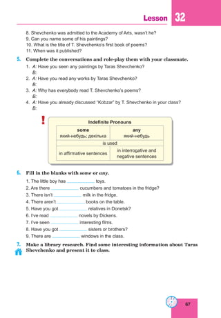 67
Lesson 32
8. Shevchenko was admitted to the Academy of Arts, wasn’t he?
9. Can you name some of his paintings?
10. What is the title of T. Shevchenko’s first book of poems?
11. When was it published?
5. Complete the conversations and role-play them with your classmate.
1. A: Have you seen any paintings by Taras Shevchenko?
B:
2. A: Have you read any works by Taras Shevchenko?
B:
3. A: Why has everybody read T. Shevchenko’s poems?
B:
4. A: Have you already discussed “Kobzar” by T. Shevchenko in your class?
B:
! Indefinite Pronouns
some
який-небудь; декілька
any
який-небудь
is used
in affirmative sentences
in interrogative and
negative sentences
6. Fill in the blanks with some or any.
1. The little boy has toys.
2. Are there cucumbers and tomatoes in the fridge?
3. There isn’t milk in the fridge.
4. There aren’t books on the table.
5. Have you got relatives in Donetsk?
6. I’ve read novels by Dickens.
7. I’ve seen interesting films.
8. Have you got sisters or brothers?
9. There are windows in the class.
7. Make a library research. Find some interesting information about Taras
Shevchenko and present it to class.
 