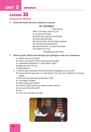 68
UNIT 3 Literature
Lesson 33
Favourite Writer
1. Read and learn the first column of a poem.
MY TESTAMENT
T. Shevchenko
When I am dead, then bury me
In my beloved Ukraine,
My tomb upon a grave mound high
Amid the splendid plain.
So that the fields, the boundless steppes,
The Dnieper’s plunging shore
My eyes could see, my ears could hear
The mighty river roar.
Translated by John Weir
2. Work in pairs. Read and role-play the dialogues with your classmate.
1. A: Where are you hurrying?
B: Haven’t you heard? We are having a party today.
A: I remember! Devoted to T. Shevchenko, right?
B: Right you are. Join me.
A: With pleasure.
2. A: By the way, what facts from Shevchenko’s biography do you know?
B: I know that he was born in a serf family. From the very childhood he learned
misery.
A: Which of his works do you like best of all?
B: “The Mighty Dnieper”.
A: What is this poem about?
B: It’s about Taras’ love to his native country, Ukraine.
A: Is he your favourite poet?
B: Yes.
A: Then, you will enjoy the party.
 