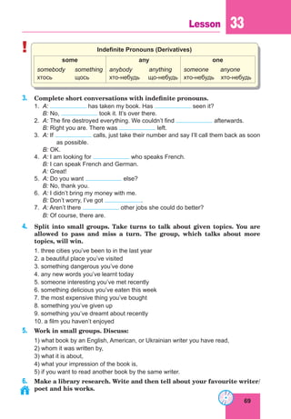 69
Lesson 33
! Indefinite Pronouns (Derivatives)
some
somebody something
хтось щось
any
anybody anything
хто-небудь що-небудь
one
someone anyone
хто-небудь хто-небудь
3. Complete short conversations with indefinite pronouns.
1. A: has taken my book. Has seen it?
B: No, took it. It’s over there.
2. A: The fire destroyed everything. We couldn’t find afterwards.
B: Right you are. There was left.
3. A: If calls, just take their number and say I’ll call them back as soon
as possible.
B: OK.
4. A: I am looking for who speaks French.
B: I can speak French and German.
A: Great!
5. A: Do you want else?
B: No, thank you.
6. A: I didn’t bring my money with me.
B: Don’t worry, I’ve got .
7. A: Aren’t there other jobs she could do better?
B: Of course, there are.
4. Split into small groups. Take turns to talk about given topics. You are
allowed to pass and miss a turn. The group, which talks about more
topics, will win.
1. three cities you’ve been to in the last year
2. a beautiful place you’ve visited
3. something dangerous you’ve done
4. any new words you’ve learnt today
5. someone interesting you’ve met recently
6. something delicious you’ve eaten this week
7. the most expensive thing you’ve bought
8. something you’ve given up
9. something you’ve dreamt about recently
10. a film you haven’t enjoyed
5. Work in small groups. Discuss:
1) what book by an English, American, or Ukrainian writer you have read,
2) whom it was written by,
3) what it is about,
4) what your impression of the book is,
5) if you want to read another book by the same writer.
6. Make a library research. Write and then tell about your favourite writer/
poet and his works.
 