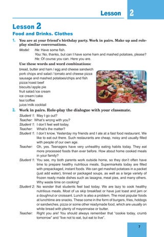 7
2
7
Lesson 2
Lesson 2
Food and Drinks. Clothes
1. You are at your friend’s birthday party. Work in pairs. Make up and role-
play similar conversations.
Model: He: Have some fish.
You: No, thanks, but can I have some ham and mashed potatoes, please?
He: Of course you can. Here you are.
Use these words and word combinations:
bread, butter and ham / egg and cheese sandwich
pork chops and salad / tomato and cheese pizza
sausage and mashed potatoes/chips and fish
pizza/roast beef
biscuits/apple pie
fruit salad/ice cream
ice cream/cake
tea/coffee
juice/milk cocktail
2. Work in pairs. Role-play the dialogue with your classmate.
Student 1: May I go out?
Teacher: What’s wrong with you?
Student 1: I don’t feel well today.
Teacher: What’s the matter?
Student 1: I don’t know. Yesterday my friends and I ate at a fast food restaurant. We
like to eat out there. Such restaurants are cheap, noisy and usually filled
with people of our own age.
Teacher: Oh, yes. Teenagers have very unhealthy eating habits today. They eat
more processed foods than ever before. How about home cooked meals
in your family?
Student 1: You see, my both parents work outside home, so they don’t often have
time to prepare healthy nutritious meals. Supermarkets today are filled
with prepackaged, instant foods. We can get mashed potatoes in a packet
(just add water), tinned or packaged soups, as well as a large variety of
frozen ready made dishes such as lasagna, meat pies, and many others.
Why waste time on cooking!
Student 2: No wonder that students feel bad today. We are lazy to cook healthy
nutritious meals. Most of us skip breakfast or have just toast and jam or
a doughnut or croissant. Lunch is also a problem. The most popular foods
at lunchtime are snacks. These come in the form of burgers, fries, hotdogs
or sandwiches, pizza or some other readymade food, which are usually on
white bread with plenty of mayonnaise or butter.
Teacher: Right you are! You should always remember that “cookie today, crumb
tomorrow” and “live not to eat, but eat to live”.
 