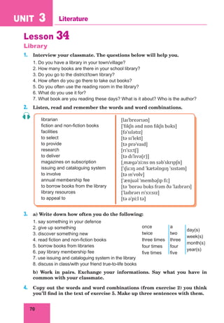70
UNIT 3 Literature
Lesson 34
Library
1. Interview your classmate. The questions below will help you.
1. Do you have a library in your town/village?
2. How many books are there in your school library?
3. Do you go to the district/town library?
4. How often do you go there to take out books?
5. Do you often use the reading room in the library?
6. What do you use it for?
7. What book are you reading these days? What is it about? Who is the author?
2. Listen, read and remember the words and word combinations.
librarian
fiction and non-fiction books
facilities
to select
to provide
research
to deliver
magazines on subscription
issuing and cataloguing system
to involve
annual membership fee
to borrow books from the library
library resources
to appeal to
[laɪˈbreərɪən]
[ˈfɪkʃn ənd nɒn fɪkʃn bʊks]
[fəˈsɪlətɪz]
[tə sɪˈlekt]
[tə prəˈvaɪd]
[rɪˈsɜːtʃ]
[tə dɪˈlɪvə(r)]
[ˌmæɡəˈziːns ɒn səbˈskrɪpʃn]
[ˈɪʃuːɪŋ ənd ˈkætəlɒɡɪŋ ˈsɪstəm]
[tə ɪnˈvɒlv]
[ˈænjuəl ˈmembəʃɪp fiː]
[tə ˈbɒrəʊ bʊks frəm ðə ˈlaɪbrərɪ]
[ˈlaɪbrərɪ rɪˈsɔːsɪz]
[tə əˈpiːl tə]
3. a) Write down how often you do the following:
1. say something in your defence
2. give up something
3. discover something new
4. read fiction and non-fiction books
5. borrow books from libraries
6. pay library membership fee
7. use issuing and cataloguing system in the library
8. discuss in class/with your friend true-to-life books
b) Work in pairs. Exchange your informations. Say what you have in
common with your classmate.
4. Copy out the words and word combinations (from exercise 2) you think
you’ll find in the text of exercise 5. Make up three sentences with them.
once
twice
three times
four times
five times
a
two
three
four
five
day(s)
week(s)
month(s)
year(s)
 