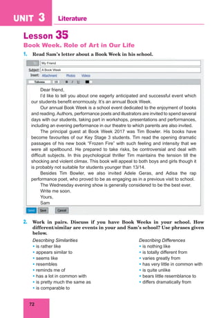 72
UNIT 3 Literature
My Friend
A Book Week
Lesson 35
Book Week. Role of Art in Our Life
1. Read Sam’s letter about a Book Week in his school.
Dear friend,
I’d like to tell you about one eagerly anticipated and successful event which
our students benefit enormously. It’s an annual Book Week.
Our annual Book Week is a school event dedicated to the enjoyment of books
and reading. Authors, performance poets and illustrators are invited to spend several
days with our students, taking part in workshops, presentations and performances,
including an evening performance in our theatre to which parents are also invited.
The principal guest at Book Week 2017 was Tim Bowler. His books have
become favourites of our Key Stage 3 students. Tim read the opening dramatic
passages of his new book “Frozen Fire” with such feeling and intensity that we
were all spellbound. He prepared to take risks, be controversial and deal with
difficult subjects. In this psychological thriller Tim maintains the tension till the
shocking and violent climax. This book will appeal to both boys and girls though it
is probably not suitable for students younger than 13/14.
Besides Tim Bowler, we also invited Adele Geras, and Adisa the rap
performance poet, who proved to be as engaging as in a previous visit to school.
The Wednesday evening show is generally considered to be the best ever.
Write me soon.
Yours,
Sam
2. Work in pairs. Discuss if you have Book Weeks in your school. How
different/similar are events in your and Sam’s school? Use phrases given
below.
Describing Similarities Describing Differences
• is rather like • is nothing like
• appears similar to • is totally different from
• seems like • varies greatly from
• resembles • has very little in common with
• reminds me of • is quite unlike
• has a lot in common with • bears little resemblance to
• is pretty much the same as • differs dramatically from
• is comparable to
 