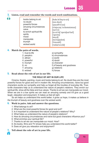73
Lesson 35
3. Listen, read and remember the words and word combinations.
books belong to art
no doubt
powerful forces
amusing circumstances
naive
to enrich spiritual life
spirits
mood
manipulate
triumph
wicked world
[bʊks bɪˈlɒŋ tə ɑːt]
[nəʊ daʊt]
[ˈpaʊəfl fɔːsɪz]
[əˈmjuːzɪŋ ˈsɜːkəmstənsɪz]
[naɪˈiːv]
[tə ɪnˈrɪtʃ ˈspɪrɪtʃuəl laɪf]
[ˈspɪrɪts]
[muːd]
[məˈnɪpjuleɪt]
[ˈtraɪʌmf]
[ˈwɪkɪd wɜːld]
4. Match the pairs of words.
1. true-to-life a) sympathy
2. people’s b) circumstances
3. attract c) world
4. powerful d) doubt
5. triumph e) character
6. no f) of beauty and goodness
7. amusing g) relations
8. wicked h) forces
5. Read about the role of art in our life.
THE ROLE OF ART IN OUR LIFE
Cinema, theatre, painting, music and books belong to art. No doubt they are the most
powerful forces for good and evil in modern life. Amusing circumstances, naive but good
characters excite our sympathy and help us forget all the troubles of everyday life. True-
to-life characters help us to understand the nature of people’s relations. They enrich our
spiritual life, show all the false and true values. Thanks to art we can manipulate our mood.
When we are in a low spirits we can read an amusing comedy and it’ll give us a good
laugh, relaxation and enjoyment. It makes us feel all right.
So art helps us understand this world better, it gives us hope, it makes us believe in
the triumph of beauty and goodness over the wicked world.
6. Work in pairs. Ask and answer the questions.
1. What belongs to art?
2. What are the most powerful forces for good and evil?
3. Is it important to understand the nature of people’s relations? Why?
4. What helps us understand the nature of people’s relations?
5. How do amusing circumstances and naive but good characters influence you?
6. What enriches your spiritual life?
7. Thanks to art we can manipulate our mood. How?
8. Do books, films and TV shows help you understand this world better?
9. Does art give you relaxation and enjoyment?
7. Tell about the role of art in your life.
 